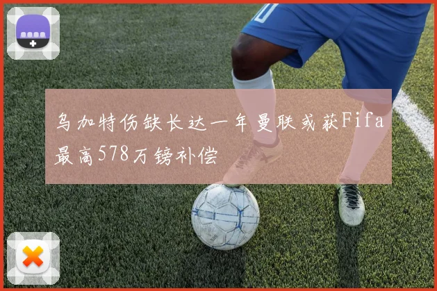 乌加特伤缺长达一年曼联或获Fifa最高578万镑补偿