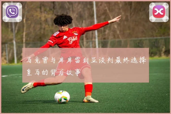 马竞曾与库库雷利亚谈判最终选择皇马的背后故事