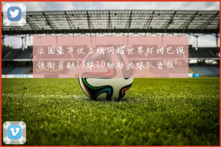 法国豪华攻击线闪耀世界杯姆巴佩领衔贡献13球10助助力球队晋级