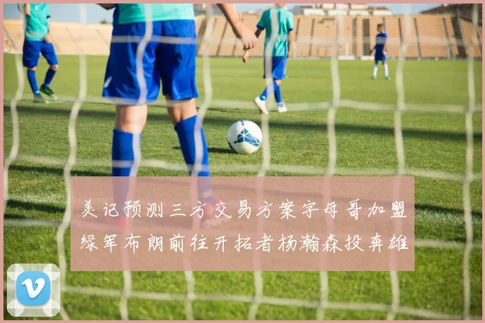 美记预测三方交易方案字母哥加盟绿军布朗前往开拓者杨瀚森投奔雄鹿