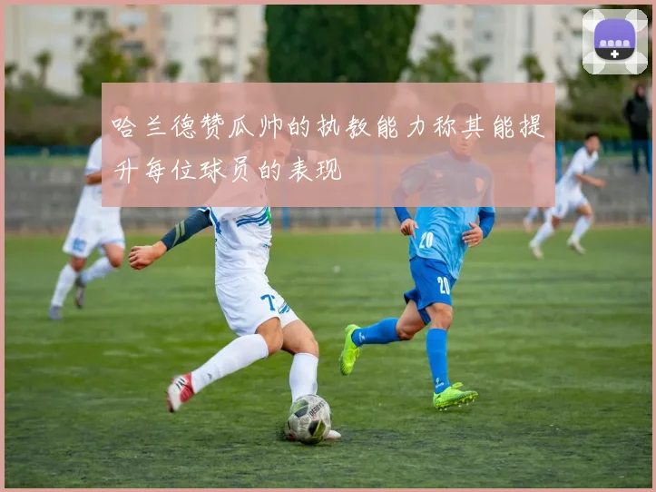 哈兰德赞瓜帅的执教能力称其能提升每位球员的表现