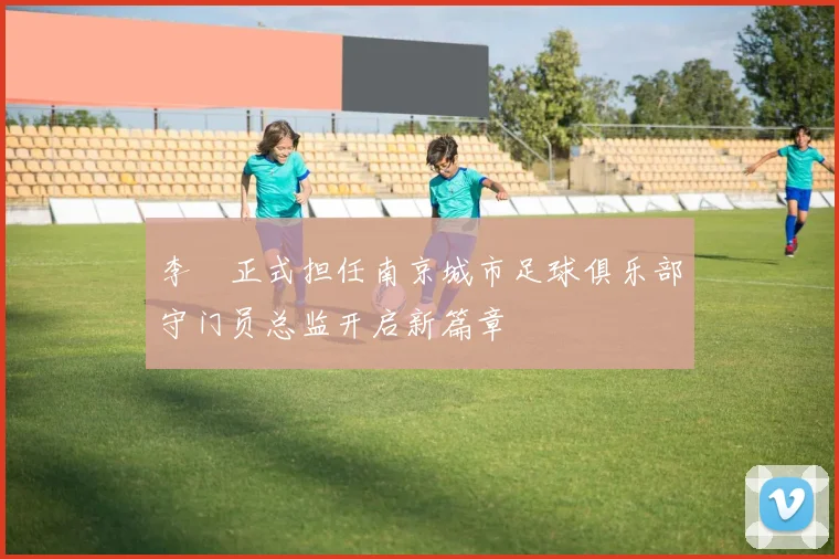 李勣正式担任南京城市足球俱乐部守门员总监开启新篇章