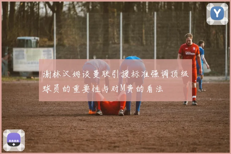 谢林汉姆谈曼联引援标准强调顶级球员的重要性与对M费的看法
